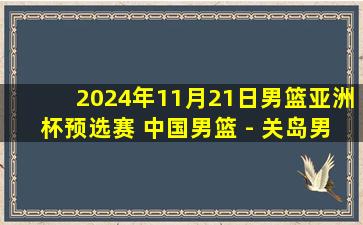 2024年11月21日男篮亚洲杯预选赛 中国男篮 - 关岛男篮 全场录像